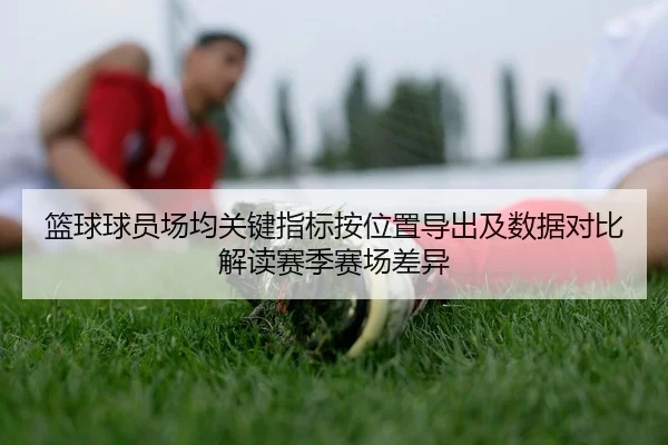 篮球球员场均关键指标按位置导出及数据对比解读赛季赛场差异 | leyu