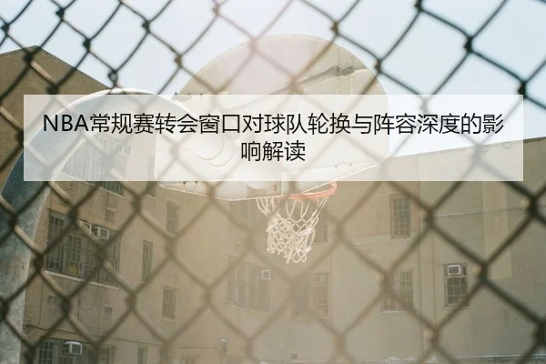 NBA常规赛转会窗口对球队轮换与阵容深度的影响解读（leyu）